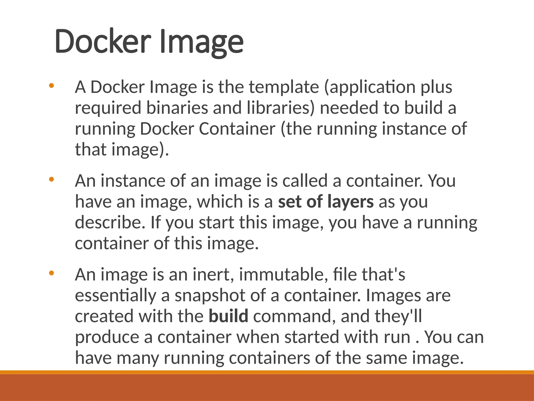 Docker Image
• A Docker Image is the template (application plus
required binaries and libraries) needed to build a
running Docker Container (the running instance of
that image).
• An instance of an image is called a container. You
have an image, which is a set of layers as you
describe. If you start this image, you have a running
container of this image.
• An image is an inert, immutable, file that's
essentially a snapshot of a container. Images are
created with the build command, and they'll
produce a container when started with run . You can
have many running containers of the same image.
 