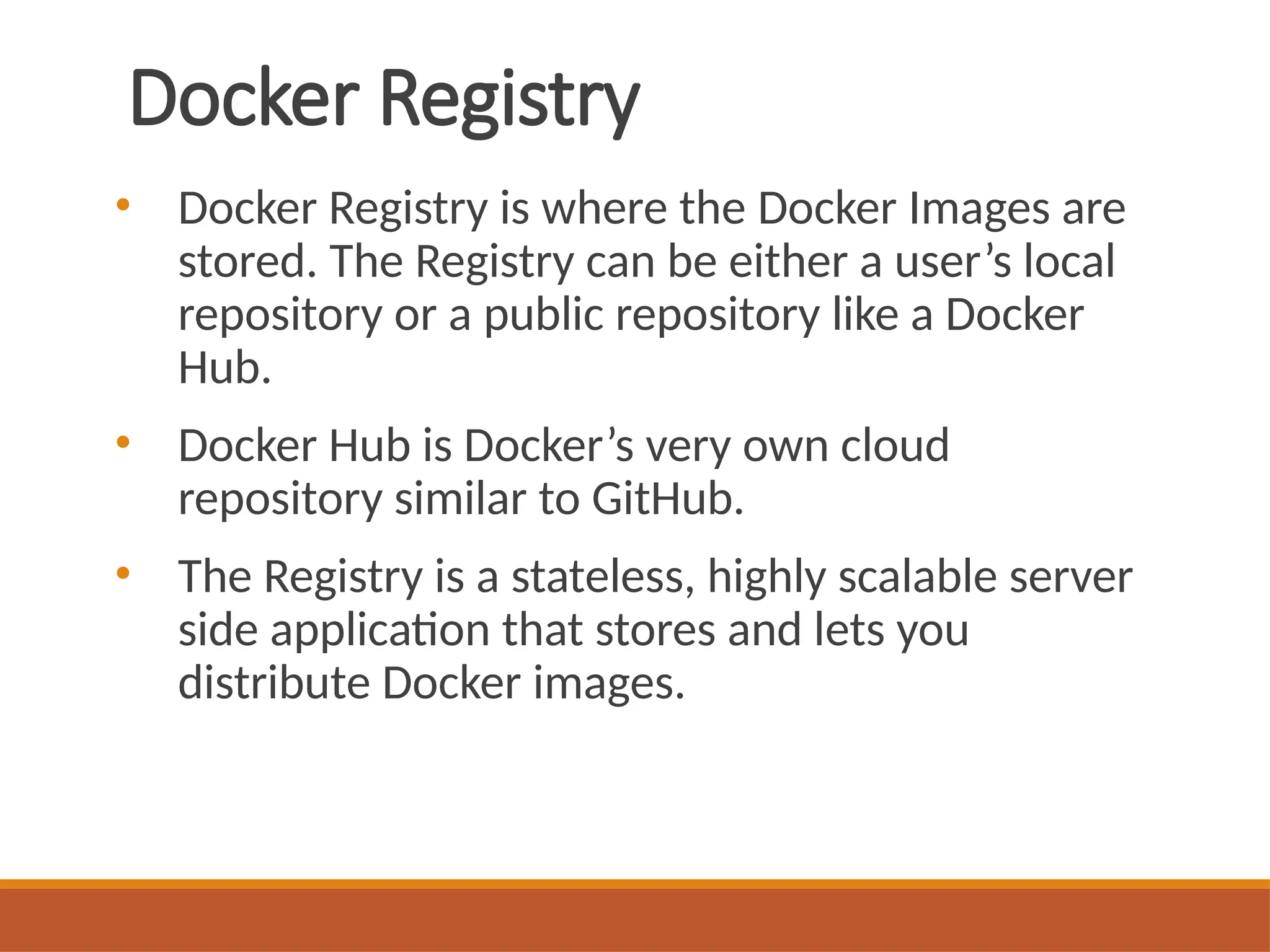 Docker Registry
• Docker Registry is where the Docker Images are
stored. The Registry can be either a user’s local
repository or a public repository like a Docker
Hub.
• Docker Hub is Docker’s very own cloud
repository similar to GitHub.
• The Registry is a stateless, highly scalable server
side application that stores and lets you
distribute Docker images.
 