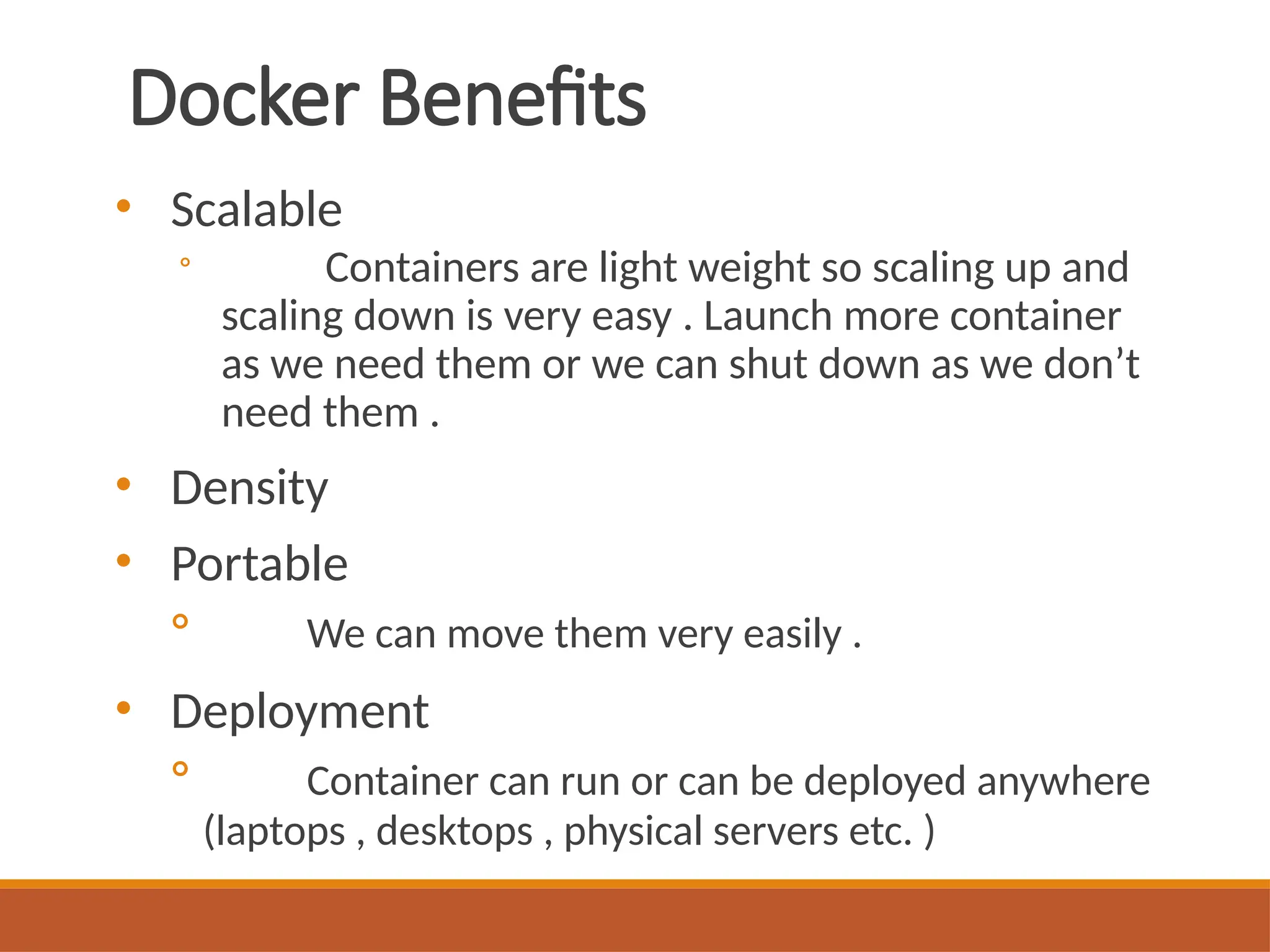 Docker Benefits
• Scalable
◦ Containers are light weight so scaling up and
scaling down is very easy . Launch more container
as we need them or we can shut down as we don’t
need them .
• Density
• Portable
◦ We can move them very easily .
• Deployment
◦ Container can run or can be deployed anywhere
(laptops , desktops , physical servers etc. )
 