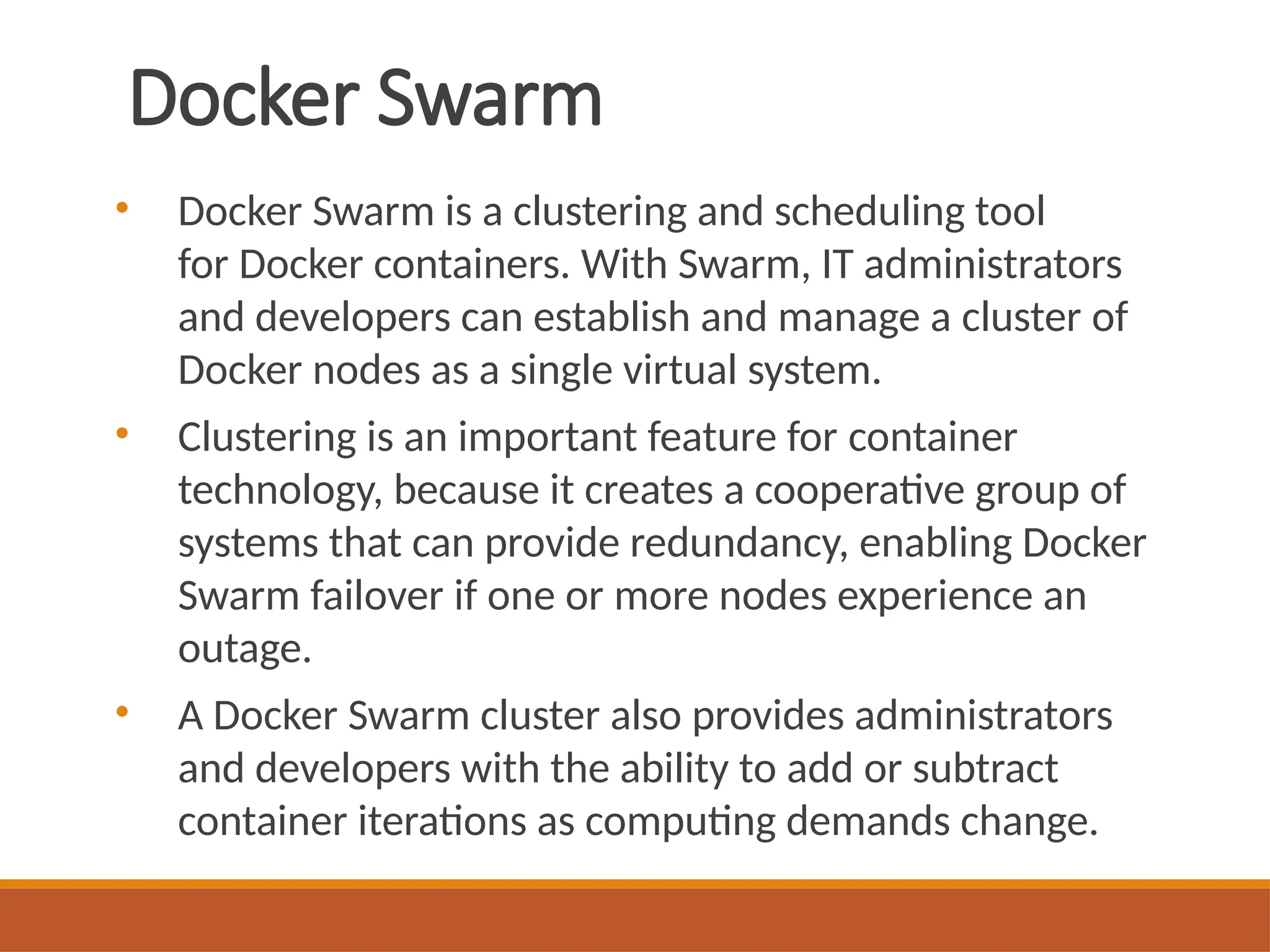 Docker Swarm
• Docker Swarm is a clustering and scheduling tool
for Docker containers. With Swarm, IT administrators
and developers can establish and manage a cluster of
Docker nodes as a single virtual system.
• Clustering is an important feature for container
technology, because it creates a cooperative group of
systems that can provide redundancy, enabling Docker
Swarm failover if one or more nodes experience an
outage.
• A Docker Swarm cluster also provides administrators
and developers with the ability to add or subtract
container iterations as computing demands change.
 