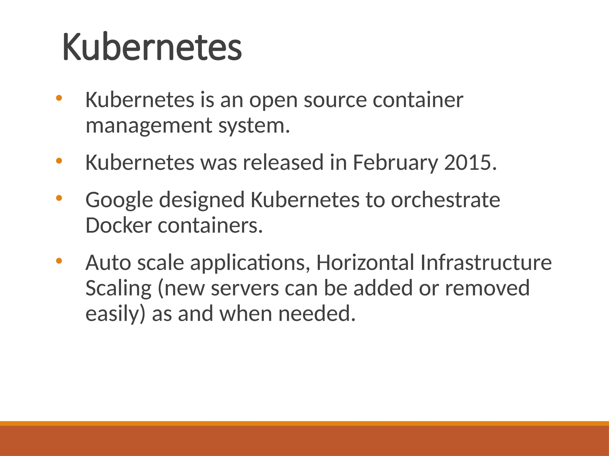 Kubernetes
• Kubernetes is an open source container
management system.
• Kubernetes was released in February 2015.
• Google designed Kubernetes to orchestrate
Docker containers.
• Auto scale applications, Horizontal Infrastructure
Scaling (new servers can be added or removed
easily) as and when needed.
 