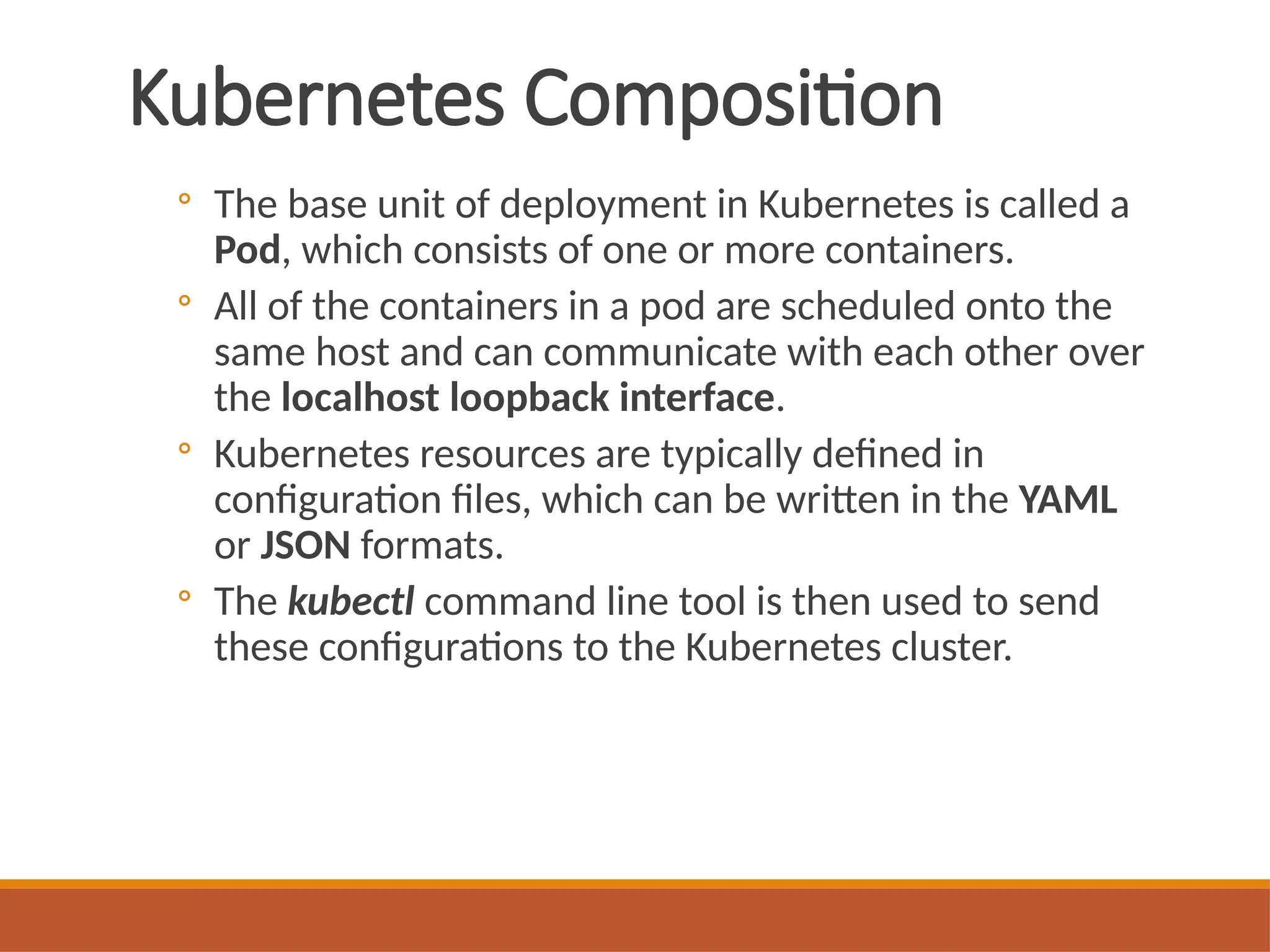 Kubernetes Composition
◦ The base unit of deployment in Kubernetes is called a
Pod, which consists of one or more containers.
◦ All of the containers in a pod are scheduled onto the
same host and can communicate with each other over
the localhost loopback interface.
◦ Kubernetes resources are typically defined in
configuration files, which can be written in the YAML
or JSON formats.
◦ The kubectl command line tool is then used to send
these configurations to the Kubernetes cluster.
 