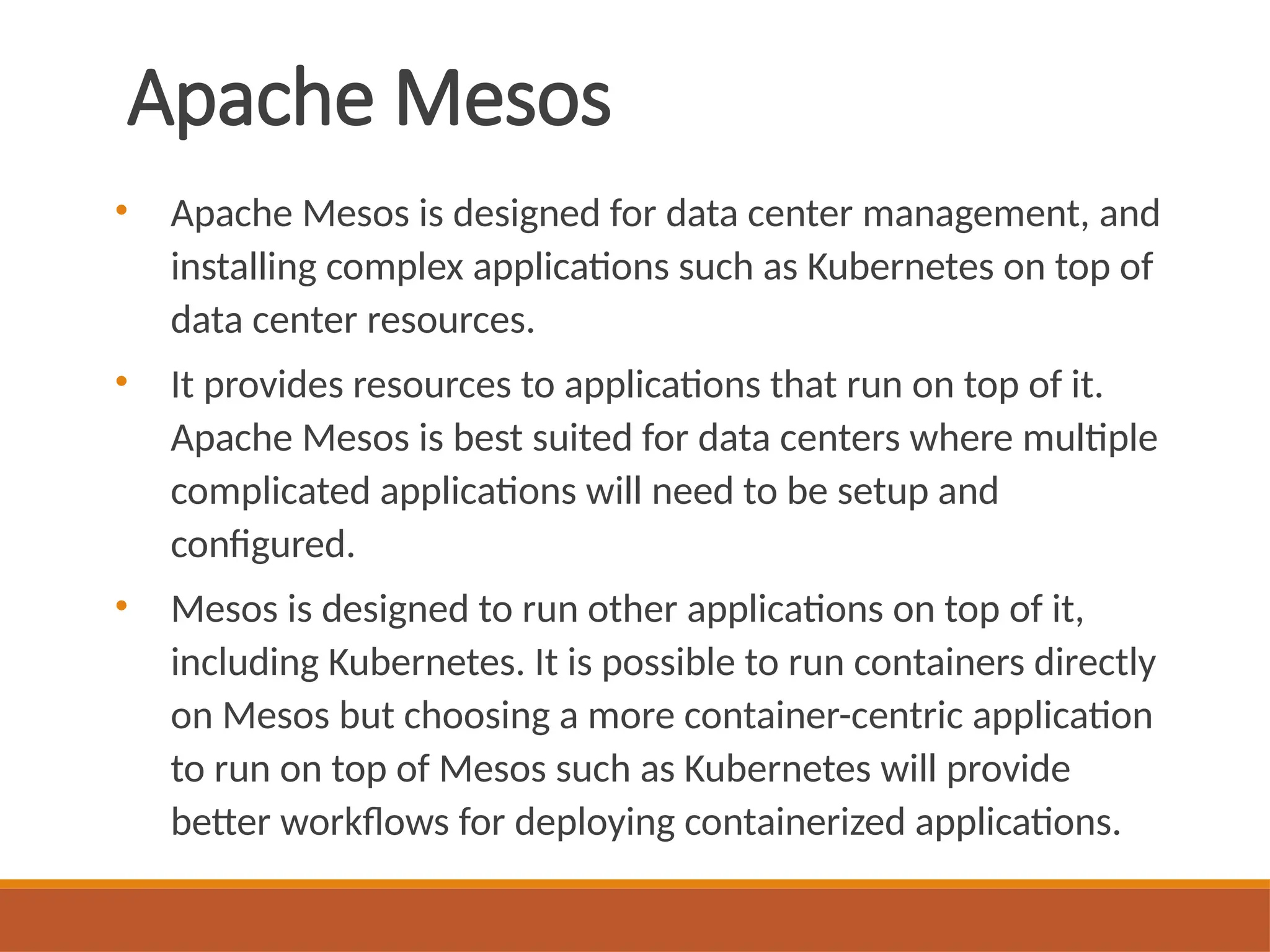 Apache Mesos
• Apache Mesos is designed for data center management, and
installing complex applications such as Kubernetes on top of
data center resources.
• It provides resources to applications that run on top of it.
Apache Mesos is best suited for data centers where multiple
complicated applications will need to be setup and
configured.
• Mesos is designed to run other applications on top of it,
including Kubernetes. It is possible to run containers directly
on Mesos but choosing a more container-centric application
to run on top of Mesos such as Kubernetes will provide
better workflows for deploying containerized applications.
 