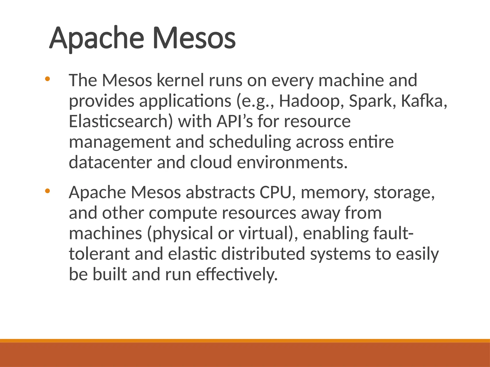 Apache Mesos
• The Mesos kernel runs on every machine and
provides applications (e.g., Hadoop, Spark, Kafka,
Elasticsearch) with API’s for resource
management and scheduling across entire
datacenter and cloud environments.
• Apache Mesos abstracts CPU, memory, storage,
and other compute resources away from
machines (physical or virtual), enabling fault-
tolerant and elastic distributed systems to easily
be built and run effectively.
 