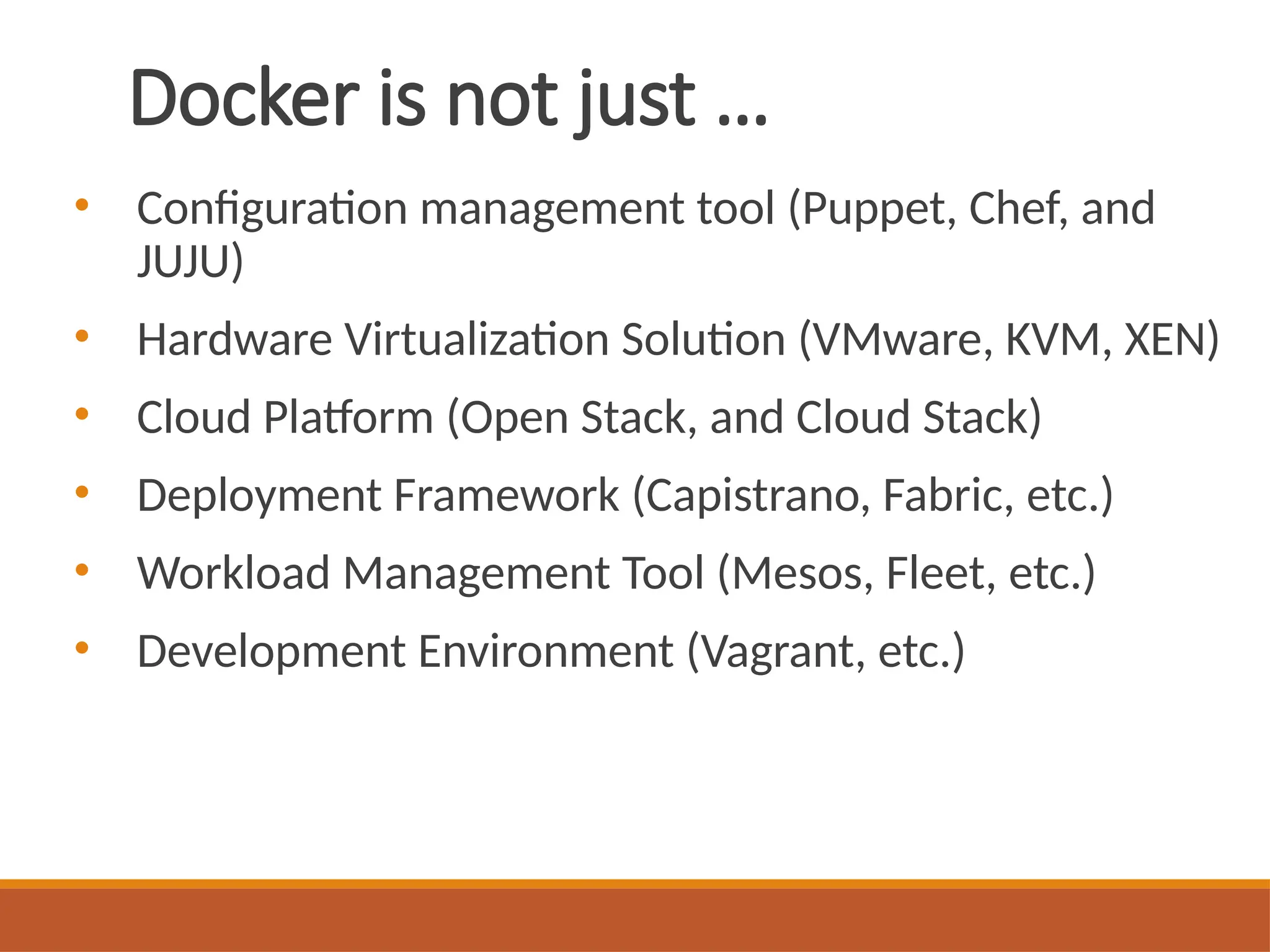 Docker is not just …
• Configuration management tool (Puppet, Chef, and
JUJU)
• Hardware Virtualization Solution (VMware, KVM, XEN)
• Cloud Platform (Open Stack, and Cloud Stack)
• Deployment Framework (Capistrano, Fabric, etc.)
• Workload Management Tool (Mesos, Fleet, etc.)
• Development Environment (Vagrant, etc.)
 
