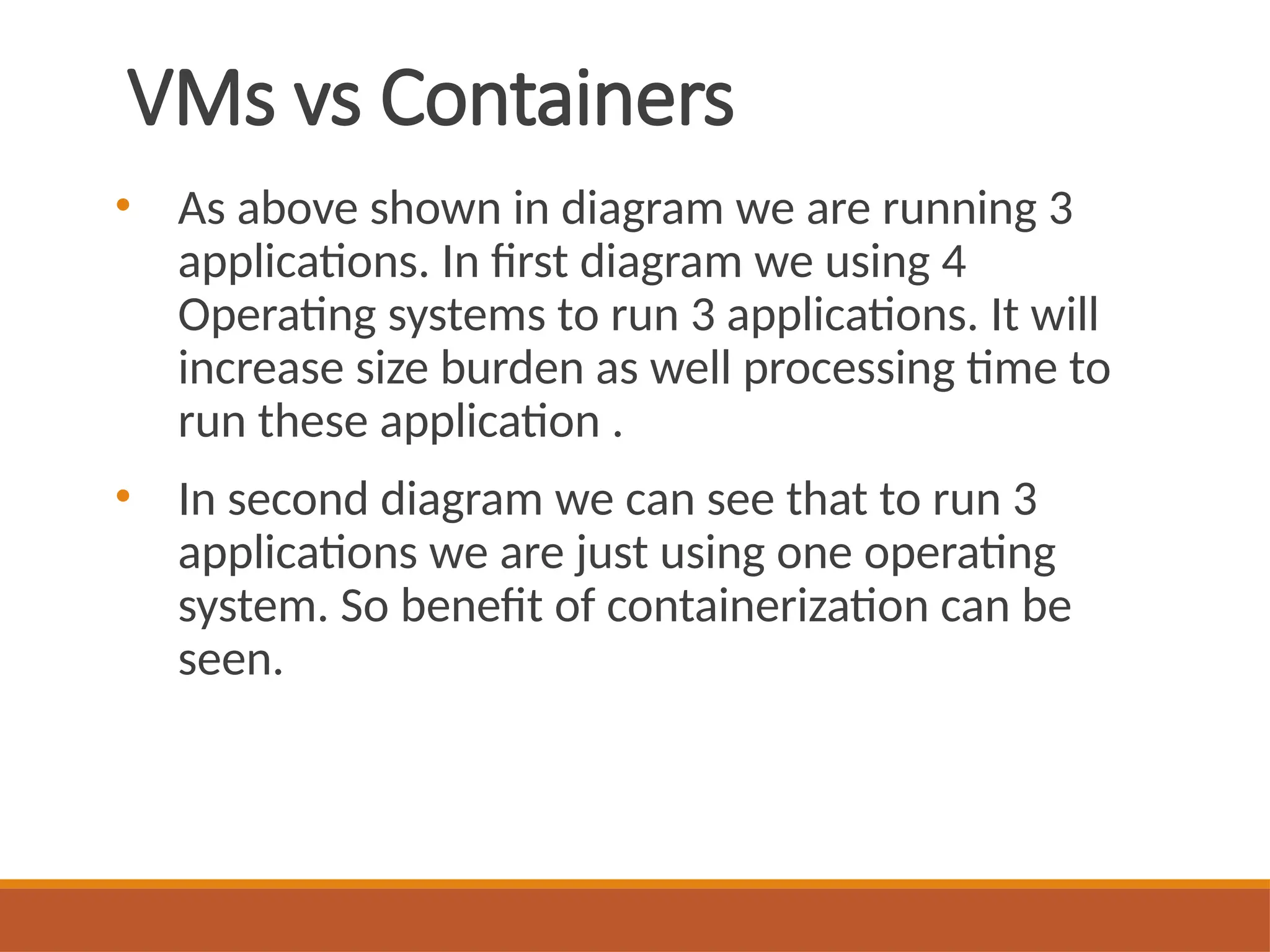 VMs vs Containers
• As above shown in diagram we are running 3
applications. In first diagram we using 4
Operating systems to run 3 applications. It will
increase size burden as well processing time to
run these application .
• In second diagram we can see that to run 3
applications we are just using one operating
system. So benefit of containerization can be
seen.
 