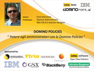 Autore:         Enzo Stanzione
               Professione:    Domino Administrator
                               DB2 CM 8.3 Solution designer


                   DOMINO POLICIES
  “ Potere agli amministratori con le Domino Policies “


Sponsored by




                                                              1
 