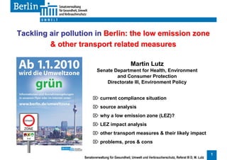 Tackling air pollution in Berlin: the low emission zone
         & other transport related measures

                                                   Martin Lutz
                           Senate Department for Health, Environment
                                   and Consumer Protection
                               Directorate III, Environment Policy


                         current compliance situation
                         source analysis
                         why a low emission zone (LEZ)?
                         LEZ impact analysis
                         other transport measures & their likely impact
                         problems, pros & cons

                                                                                                           1
                   Senatsverwaltung für Gesundheit, Umwelt und Verbraucherschutz, Referat III D, M. Lutz
 