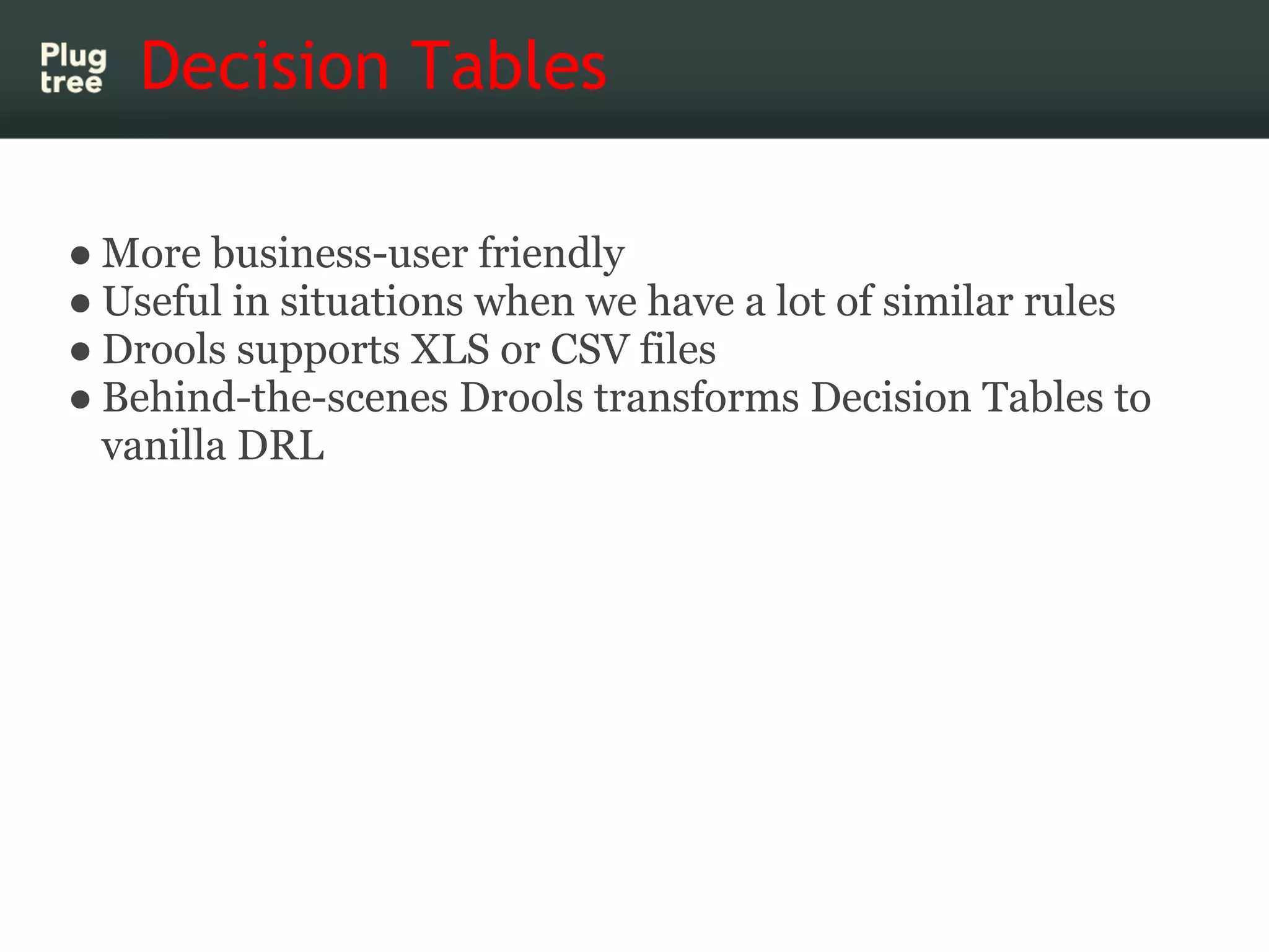 Decision Tables

● More business-user friendly
● Useful in situations when we have a lot of similar rules
● Drools supports XLS or CSV files
● Behind-the-scenes Drools transforms Decision Tables to
  vanilla DRL
 