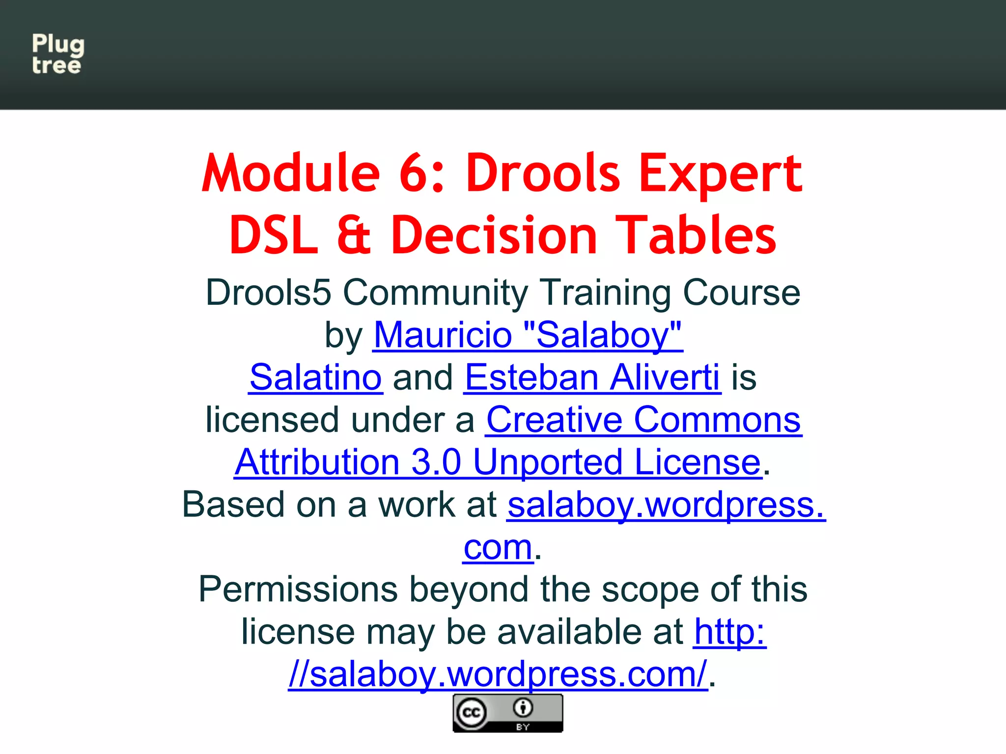 Module 6: Drools Expert
  DSL & Decision Tables
 Drools5 Community Training Course
           by Mauricio "Salaboy"
     Salatino and Esteban Aliverti is
 licensed under a Creative Commons
    Attribution 3.0 Unported License.
Based on a work at salaboy.wordpress.
                   com.
 Permissions beyond the scope of this
    license may be available at http:
        //salaboy.wordpress.com/.
 