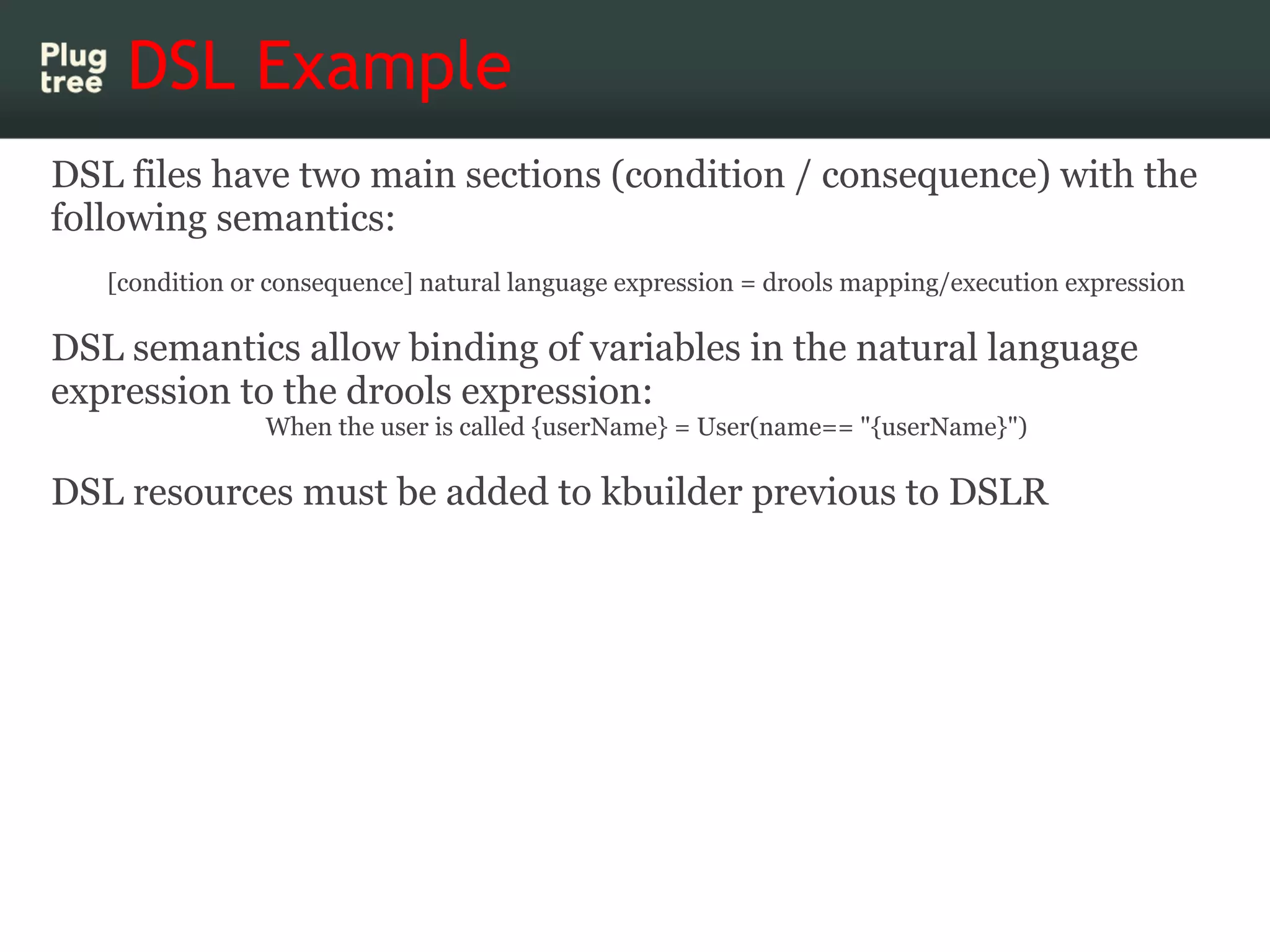 DSL Example
DSL files have two main sections (condition / consequence) with the
following semantics:
   [condition or consequence] natural language expression = drools mapping/execution expression

DSL semantics allow binding of variables in the natural language
expression to the drools expression:
                When the user is called {userName} = User(name== "{userName}")

DSL resources must be added to kbuilder previous to DSLR
 