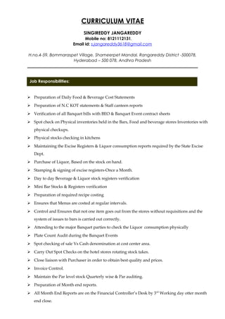 Job Responsibilities:
CURRICULUM VITAE
SINGIREDDY JANGAREDDY
Mobile no: 8121112131.
Email id: s.jangareddy3618@gmail.com
H.no.4-59, Bommaraspet Village, Shameerpet Mandal, Rangareddy District -500078,
Hyderabad – 500 078, Andhra Pradesh
__________________________________________________________________________________
SPONSIBILITIES:
 Preparation of Daily Food & Beverage Cost Statements
 Preparation of N.C KOT statements & Staff canteen reports
 Verification of all Banquet bills with BEO & Banquet Event contract sheets
 Spot check on Physical inventories held in the Bars, Food and beverage stores Inventories with
physical checkups.
 Physical stocks checking in kitchens
 Maintaining the Excise Registers & Liquor consumption reports required by the State Excise
Dept.
 Purchase of Liquor, Based on the stock on hand.
 Stamping & signing of excise registers-Once a Month.
 Day to day Beverage & Liquor stock registers verification
 Mini Bar Stocks & Registers verification
 Preparation of required recipe costing
 Ensures that Menus are costed at regular intervals.
 Control and Ensures that not one item goes out from the stores without requisitions and the
system of issues to bars is carried out correctly.
 Attending to the major Banquet parties to check the Liquor consumption physically
 Plate Count Audit during the Banquet Events
 Spot checking of sale Vs Cash denomination at cost center area.
 Carry Out Spot Checks on the hotel stores rotating stock takes.
 Close liaison with Purchaser in order to obtain best quality and prices.
 Invoice Control.
 Maintain the Par level stock Quarterly wise & Par auditing.
 Preparation of Month end reports.
 All Month End Reports are on the Financial Controller’s Desk by 3rd
Working day otter month
end close.
 