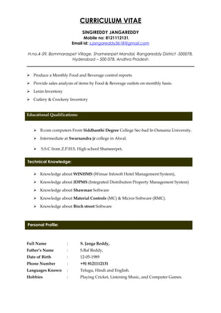 Technical Knowledge:
Personal Profile:
CURRICULUM VITAE
SINGIREDDY JANGAREDDY
Mobile no: 8121112131.
Email id: s.jangareddy3618@gmail.com
H.no.4-59, Bommaraspet Village, Shameerpet Mandal, Rangareddy District -500078,
Hyderabad – 500 078, Andhra Pradesh
__________________________________________________________________________________
 Produce a Monthly Food and Beverage control reports.
 Provide sales analysis of items by Food & Beverage outlets on monthly basis.
 Lenin Inventory
 Cutlery & Crockery Inventory
Educational Qualifications:
 B.com computers From Siddhanthi Degree College Sec-bad In Osmania University.
 Intermediate at Swarnandra jr college in Alwal.
 S.S.C from Z.P.H.S. High school Shameerpet.
 Knowledge about WINHMS (Winsar Infosoft Hotel Management System),
 Knowledge about IDPMS (Integrated Distribution Property Management System)
 Knowledge about Shawman Software
 Knowledge about Material Controls (MC) & Micros Software (RMC).
 Knowledge about Birch street Software
PERSONAL PROFILE:
Full Name : S. Janga Reddy,
Father’s Name : S.Bal Reddy,
Date of Birth : 12-05-1989
Phone Number : +91 8121112131
Languages Known : Telugu, Hindi and English.
Hobbies : Playing Cricket, Listening Music, and Computer Games.
 