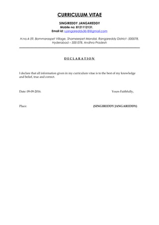 CURRICULUM VITAE
SINGIREDDY JANGAREDDY
Mobile no: 8121112131.
Email id: s.jangareddy3618@gmail.com
H.no.4-59, Bommaraspet Village, Shameerpet Mandal, Rangareddy District -500078,
Hyderabad – 500 078, Andhra Pradesh
__________________________________________________________________________________
D E C L A R A T I O N
I declare that all information given in my curriculum vitae is to the best of my knowledge
and belief, true and correct.
Date: 09-09-2016. Yours Faithfully,
Place: (SINGIREDDY JANGAREDDY)
 