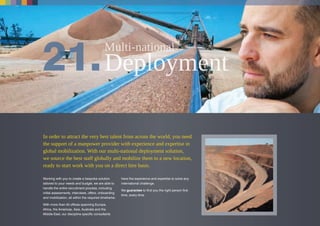 In order to attract the very best talent from across the world, you need
the support of a manpower provider with experience and expertise in
global mobilization. With our multi-national deployment solution,
we source the best staff globally and mobilize them to a new location,
ready to start work with you on a direct hire basis.
Working with you to create a bespoke solution
tailored to your needs and budget, we are able to
handle the entire recruitment process, including
initial assessments, interviews, offers, onboarding
and mobilization, all within the required timeframe.
With more than 40 offices spanning Europe,
Africa, the Americas, Asia, Australia and the
Middle East, our discipline specific consultants
have the experience and expertise to solve any
international challenge.
We guarantee to find you the right person first
time, every time.
 