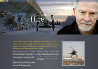 Quality and speed are vital in contingency recruitment. To find the
right people with the specialist skills you require in a tight timeframe,
you need the support of a talent provider with experience, expertise
and an unrivalled understanding of the market.
With our contingency hire solution, our discipline
specific consultants will take time to understand
your need, your business and your culture, so that
we can find you a candidate with the appropriate
skills and experience to fit seamlessly into your
organization.
We rigorously qualify all candidates, only proposing
a person when we are certain that they’re the right
fit. Our contingency staffing solution will reduce
your time-to-hire and save you money.
Established over 35 years ago, we have over 250
discipline specific recruitment consultants across
the world, filling 3,500 vacancies per year with the
most highly skilled candidates in the market.
We guarantee to find you the right person first
time, every time.
 