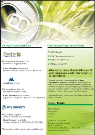 Client Reference: Erna Grobler
(Financial Director: 012 993 9240 or 084 561 1017)
* Moolman Group (Pty) Ltd
(portfolio 13 shopping centres)
Client Reference: Wade Erasmus
(Operations Manager: 012 361 7670 or 082 411 0461)
* City Property (Pty) Ltd
(portfolio 63 commercial buildings)
* Various other smaller clients which we gladly assist.
Client Reference: Lisa Botha
(Contract Manager: 012 357 1417 or 083 631 7820)
16 River Street
Bon Accord
Gauteng
0020
Office: (012) 0350 503
Director: Anton Breytenbach
Tel: 079 496 5322
E-mail: anton@abach.co.za / info@abach.co.za
Website: www.abach.co.za
* Centro Property Group (Pty) Ltd
(portfolio 27 shopping centres)
We pride ourselves in being our client’s Waste
Management Solutions Partner and provide peace of
mind to our clients who have the assurance of a private
company taking care of their compulsory waste removal
services. No strikes and no overflowing of waste bins/skips
leading to various other issues with clients/tenants.
Join us today so we can become your Waste Management
Solution Partner!
Contact Details
Current Main Client Base Our Business Registration Details
BBBEE Level 4
BBBEE Empowerment Supplier
Reg No: 2011/006053/07
VAT Reg: 4850259997
Why not partner with us to take care of
your compulsory waste removal service
to your clients!
 