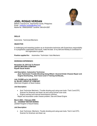 JOEL ROSAS VERDAN
#048 N. Guevarra St., Dasmariñas Cavite, Philippines
Email : markjohn.verdan@yahoo.com
Mobile No. O9993283955 Landline: 046-424-0567
SKILLS
Automotive Technician/Mechanic
OBJECTIVE
A challenging and rewarding position as an Automotive technician with Supervisory responsibility
In a progressive organization that would make the best of my skill and thereby to contribute for
the organization’s growth.
Position applied for: Automotive Technician / Auto Mechanic
WORKING EXPERIENCE:
November 24, 2015 Up To Present
UNITED MOTORS COMPANY
Riyadh Saudi Arabia
Job Description: Automotive Technician
.Auto Technician/ Trouble Shooting Using Witech Scanner/Under Chassis Repair and
Engine Overhauling,, And I have Level 3 Training Certifacate,,
July 19,2006 up to July 20,2015
AL BILADY GROUP OF COMPANY
(Dammam Kingdom of Saudi Arabia)
Job Description:
• Auto Technician Mechanic / Trouble shooting and using scan tools / Tech 2 and OTC,
Scanner for American and Asian car,and using Carman scan tools
• Engine overhaul and manual transmissions overhaul.
Repair and recondition under chassis problem, Gas and Diesel Engine
March 2003 – February 2006
AL – SHAREEF MOTOR WORKS
(Jeddah Kingdom of Saudi Arabia)
Job Description:
• Auto Technician, Mechanic, Trouble shooting and using scan tools, Tech 2 and OTC,
Scanner for American and Asian car.
 