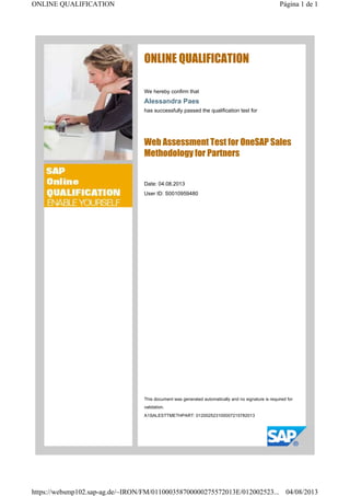 ONLINE QUALIFICATION
We hereby confirm that
Alessandra Paes
has successfully passed the qualification test for
Web Assessment Test for OneSAP Sales
Methodology for Partners
Date: 04.08.2013
User ID: S0010959480
This document was generated automatically and no signature is required for
validation.
A1SALESTTMETHPART: 012002523100007215782013
Página 1 de 1ONLINE QUALIFICATION
04/08/2013https://websmp102.sap-ag.de/~IRON/FM/011000358700000275572013E/012002523...
 