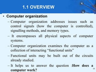 1.1 OVERVIEW
• Computer organization
– Computer organization addresses issues such as
control signals (how the computer is controlled),
signalling methods, and memory types.
– It encompasses all physical aspects of computer
systems.
– Computer organization examines the computer as a
collection of interacting “functional units”
– Functional units may be built out of the circuits
already studied.
– It helps us to answer the question :How does a
computer work?
10
 