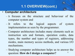 1.1 OVERVIEW(cont.)
• Computer architecture
– It focuses on the structure and behaviour of the
computer system and
– It refers to the logical aspects of system
implementation as seen by the programmer.
– Computer architecture includes many elements such as
instruction sets and formats, operation codes, data
types, the number and types of registers, addressing
modes, main memory access methods, and various I/O
mechanisms.
– Studying computer architecture helps us to answer the
question: How do I design a computer? 11
 