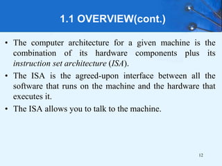 1.1 OVERVIEW(cont.)
• The computer architecture for a given machine is the
combination of its hardware components plus its
instruction set architecture (ISA).
• The ISA is the agreed-upon interface between all the
software that runs on the machine and the hardware that
executes it.
• The ISA allows you to talk to the machine.
12
 