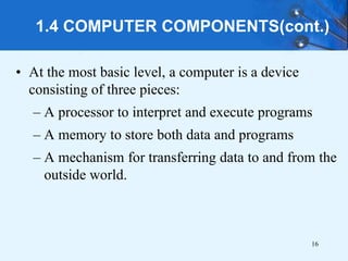 1.4 COMPUTER COMPONENTS(cont.)
• At the most basic level, a computer is a device
consisting of three pieces:
– A processor to interpret and execute programs
– A memory to store both data and programs
– A mechanism for transferring data to and from the
outside world.
16
 