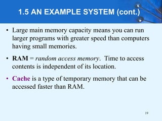 1.5 AN EXAMPLE SYSTEM (cont.)
• Large main memory capacity means you can run
larger programs with greater speed than computers
having small memories.
• RAM = random access memory. Time to access
contents is independent of its location.
• Cache is a type of temporary memory that can be
accessed faster than RAM.
19
 