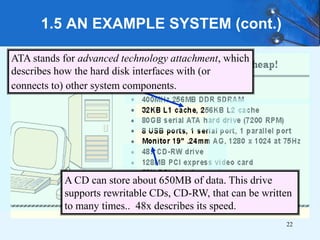 1.5 AN EXAMPLE SYSTEM (cont.)
ATA stands for advanced technology attachment, which
describes how the hard disk interfaces with (or
connects to) other system components.
A CD can store about 650MB of data. This drive
supports rewritable CDs, CD-RW, that can be written
to many times.. 48x describes its speed.
22
 