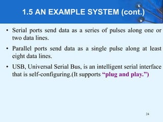 1.5 AN EXAMPLE SYSTEM (cont.)
• Serial ports send data as a series of pulses along one or
two data lines.
• Parallel ports send data as a single pulse along at least
eight data lines.
• USB, Universal Serial Bus, is an intelligent serial interface
that is self-configuring.(It supports “plug and play.”)
24
 