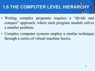1.6 THE COMPUTER LEVEL HIERARCHY
• Writing complex programs requires a “divide and
conquer” approach, where each program module solves
a smaller problem.
• Complex computer systems employ a similar technique
through a series of virtual machine layers.
27
 