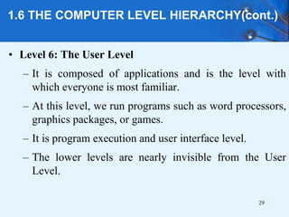 1.6 THE COMPUTER LEVEL HIERARCHY(cont.)
• Level 6: The User Level
– It is composed of applications and is the level with
which everyone is most familiar.
– At this level, we run programs such as word processors,
graphics packages, or games.
– It is program execution and user interface level.
– The lower levels are nearly invisible from the User
Level.
29
 