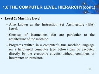 1.6 THE COMPUTER LEVEL HIERARCHY(cont.)
• Level 2: Machine Level
– Also known as the Instruction Set Architecture (ISA)
Level.
– Consists of instructions that are particular to the
architecture of the machine.
– Programs written in a computer’s true machine language
on a hardwired computer (see below) can be executed
directly by the electronic circuits without compilers or
interpreter or translator.
32
 