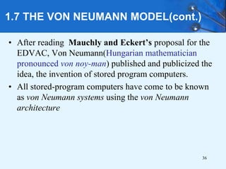 1.7 THE VON NEUMANN MODEL(cont.)
• After reading Mauchly and Eckert’s proposal for the
EDVAC, Von Neumann(Hungarian mathematician
pronounced von noy-man) published and publicized the
idea, the invention of stored program computers.
• All stored-program computers have come to be known
as von Neumann systems using the von Neumann
architecture
36
 