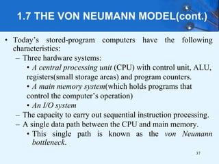 1.7 THE VON NEUMANN MODEL(cont.)
• Today’s stored-program computers have the following
characteristics:
– Three hardware systems:
• A central processing unit (CPU) with control unit, ALU,
registers(small storage areas) and program counters.
• A main memory system(which holds programs that
control the computer’s operation)
• An I/O system
– The capacity to carry out sequential instruction processing.
– A single data path between the CPU and main memory.
• This single path is known as the von Neumann
bottleneck.
37
 