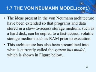 1.7 THE VON NEUMANN MODEL(cont.)
• The ideas present in the von Neumann architecture
have been extended so that programs and data
stored in a slow-to-access storage medium, such as
a hard disk, can be copied to a fast-access, volatile
storage medium such as RAM prior to execution.
• This architecture has also been streamlined into
what is currently called the system bus model,
which is shown in Figure below.
43
 