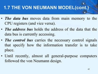 1.7 THE VON NEUMANN MODEL(cont.)
• The data bus moves data from main memory to the
CPU registers (and vice versa).
• The address bus holds the address of the data that the
data bus is currently accessing.
• The control bus carries the necessary control signals
that specify how the information transfer is to take
place.
• Until recently, almost all general-purpose computers
followed the von Neumann design.
45
 