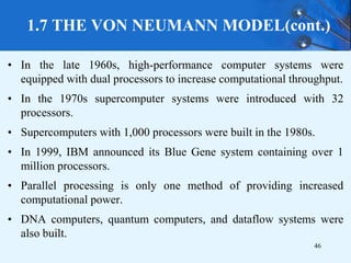 1.7 THE VON NEUMANN MODEL(cont.)
• In the late 1960s, high-performance computer systems were
equipped with dual processors to increase computational throughput.
• In the 1970s supercomputer systems were introduced with 32
processors.
• Supercomputers with 1,000 processors were built in the 1980s.
• In 1999, IBM announced its Blue Gene system containing over 1
million processors.
• Parallel processing is only one method of providing increased
computational power.
• DNA computers, quantum computers, and dataflow systems were
also built.
46
 