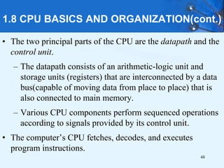 1.8 CPU BASICS AND ORGANIZATION(cont.)
• The two principal parts of the CPU are the datapath and the
control unit.
– The datapath consists of an arithmetic-logic unit and
storage units (registers) that are interconnected by a data
bus(capable of moving data from place to place) that is
also connected to main memory.
– Various CPU components perform sequenced operations
according to signals provided by its control unit.
• The computer’s CPU fetches, decodes, and executes
program instructions.
48
 