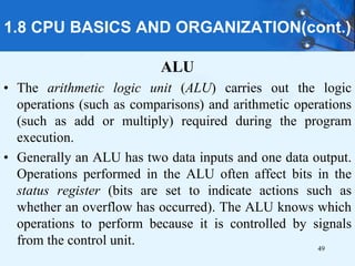 1.8 CPU BASICS AND ORGANIZATION(cont.)
ALU
• The arithmetic logic unit (ALU) carries out the logic
operations (such as comparisons) and arithmetic operations
(such as add or multiply) required during the program
execution.
• Generally an ALU has two data inputs and one data output.
Operations performed in the ALU often affect bits in the
status register (bits are set to indicate actions such as
whether an overflow has occurred). The ALU knows which
operations to perform because it is controlled by signals
from the control unit. 49
 