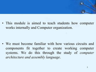 • This module is aimed to teach students how computer
works internally and Computer organization.
• We must become familiar with how various circuits and
components fit together to create working computer
systems. We do this through the study of computer
architecture and assembly language.
5
 