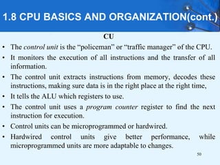 1.8 CPU BASICS AND ORGANIZATION(cont.)
CU
• The control unit is the “policeman” or “traffic manager” of the CPU.
• It monitors the execution of all instructions and the transfer of all
information.
• The control unit extracts instructions from memory, decodes these
instructions, making sure data is in the right place at the right time,
• It tells the ALU which registers to use.
• The control unit uses a program counter register to find the next
instruction for execution.
• Control units can be microprogrammed or hardwired.
• Hardwired control units give better performance, while
microprogrammed units are more adaptable to changes.
50
 