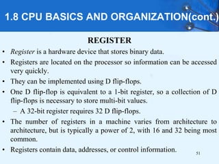 1.8 CPU BASICS AND ORGANIZATION(cont.)
REGISTER
• Register is a hardware device that stores binary data.
• Registers are located on the processor so information can be accessed
very quickly.
• They can be implemented using D flip-flops.
• One D flip-flop is equivalent to a 1-bit register, so a collection of D
flip-flops is necessary to store multi-bit values.
– A 32-bit register requires 32 D flip-flops.
• The number of registers in a machine varies from architecture to
architecture, but is typically a power of 2, with 16 and 32 being most
common.
• Registers contain data, addresses, or control information. 51
 
