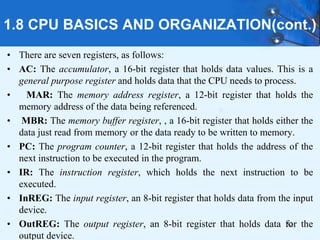 1.8 CPU BASICS AND ORGANIZATION(cont.)
• There are seven registers, as follows:
• AC: The accumulator, a 16-bit register that holds data values. This is a
general purpose register and holds data that the CPU needs to process.
• MAR: The memory address register, a 12-bit register that holds the
memory address of the data being referenced.
• MBR: The memory buffer register, , a 16-bit register that holds either the
data just read from memory or the data ready to be written to memory.
• PC: The program counter, a 12-bit register that holds the address of the
next instruction to be executed in the program.
• IR: The instruction register, which holds the next instruction to be
executed.
• InREG: The input register, an 8-bit register that holds data from the input
device.
• OutREG: The output register, an 8-bit register that holds data for the
output device.
52
 