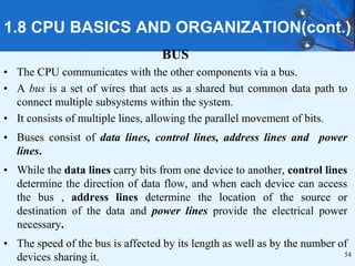 1.8 CPU BASICS AND ORGANIZATION(cont.)
BUS
• The CPU communicates with the other components via a bus.
• A bus is a set of wires that acts as a shared but common data path to
connect multiple subsystems within the system.
• It consists of multiple lines, allowing the parallel movement of bits.
• Buses consist of data lines, control lines, address lines and power
lines.
• While the data lines carry bits from one device to another, control lines
determine the direction of data flow, and when each device can access
the bus , address lines determine the location of the source or
destination of the data and power lines provide the electrical power
necessary.
• The speed of the bus is affected by its length as well as by the number of
devices sharing it. 54
 