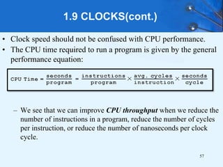 • Clock speed should not be confused with CPU performance.
• The CPU time required to run a program is given by the general
performance equation:
– We see that we can improve CPU throughput when we reduce the
number of instructions in a program, reduce the number of cycles
per instruction, or reduce the number of nanoseconds per clock
cycle.
1.9 CLOCKS(cont.)
57
 