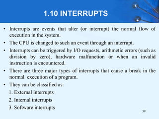 1.10 INTERRUPTS
• Interrupts are events that alter (or interrupt) the normal flow of
execution in the system.
• The CPU is changed to such an event through an interrupt.
• Interrupts can be triggered by I/O requests, arithmetic errors (such as
division by zero), hardware malfunction or when an invalid
instruction is encountered.
• There are three major types of interrupts that cause a break in the
normal execution of a program.
• They can be classified as:
1. External interrupts
2. Internal interrupts
3. Software interrupts
59
 