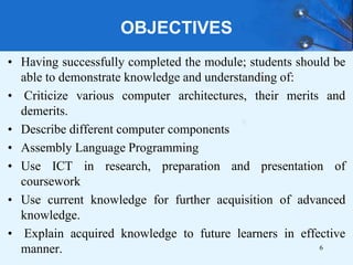 OBJECTIVES
• Having successfully completed the module; students should be
able to demonstrate knowledge and understanding of:
• Criticize various computer architectures, their merits and
demerits.
• Describe different computer components
• Assembly Language Programming
• Use ICT in research, preparation and presentation of
coursework
• Use current knowledge for further acquisition of advanced
knowledge.
• Explain acquired knowledge to future learners in effective
manner. 6
 