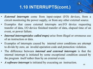 1.10 INTERRUPTS(cont.)
• External interrupts come from input-output (I/O) devices, from a
circuit monitoring the power supply, or from any other external source.
• Examples that cause external interrupts are:I/O device requesting
transfer of data, I/O device finished transfer of data, elapsed time of an
event, or power failure.
• Internal interrupts(also called traps) arise from illegal or erroneous use
of an instruction or data.
• Examples of interrupts caused by internal error conditions are attempt
to divide by zero, an invalid operation code and protection violation.
• The difference between internal and external interrupts is that the
internal interrupt is initiated by some exceptional condition caused by
the program itself rather than by an external event.
• A software interrupt is initiated by executing an instruction.
60
 