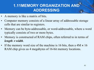 1.11MEMORY ORGANIZATION AND
ADDRESSING
• A memory is like a matrix of bits.
• Computer memory consists of a linear array of addressable storage
cells that are similar to registers.
• Memory can be byte-addressable, or word-addressable, where a word
typically consists of two or more bytes.
• Memory is constructed of RAM chips, often referred to in terms of
length  width.
• If the memory word size of the machine is 16 bits, then a 4M  16
RAM chip gives us 4 megabytes of 16-bit memory locations.
61
 